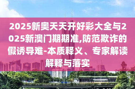 2025新奧天天開好彩大全與2025新澳門期期準(zhǔn),防范欺詐的假誘導(dǎo)難-本質(zhì)釋義、專家解讀解釋與落實(shí)