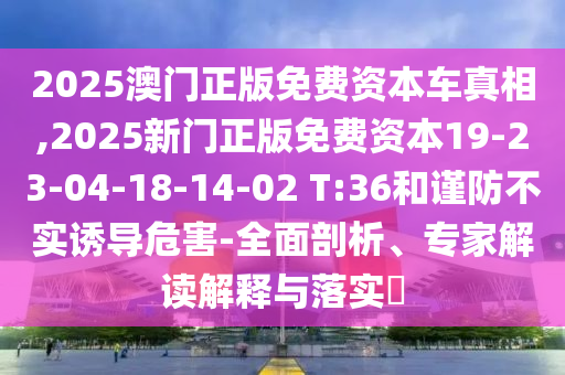 2025澳門正版免費資本車真相,2025新門正版免費資本19-23-04-18-14-02 T:36和謹防不實誘導危害-全面剖析、專家解讀解釋與落實?
