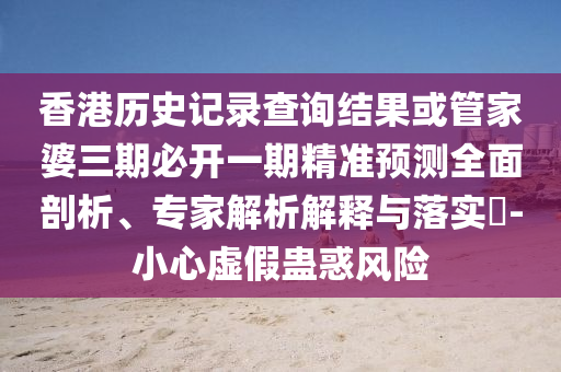 香港歷史記錄查詢結果或管家婆三期必開一期精準預測全面剖析、專家解析解釋與落實?-小心虛假蠱惑風險