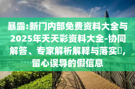 暴露:新門內部免費資料大全與2025年天天彩資料大全-協(xié)同解答、專家解析解釋與落實?,留心誤導的假信息