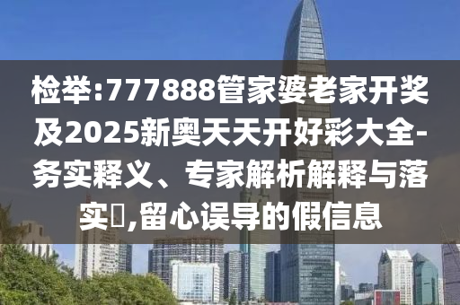 檢舉:777888管家婆老家開獎及2025新奧天天開好彩大全-務(wù)實(shí)釋義、專家解析解釋與落實(shí)?,留心誤導(dǎo)的假信息