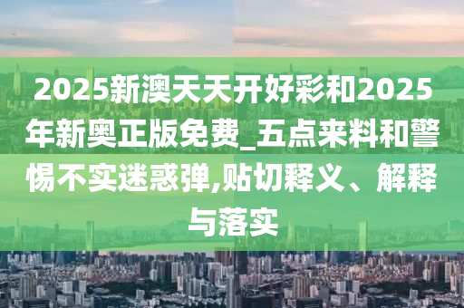 2025新澳天天開好彩和2025年新奧正版免費(fèi)_五點(diǎn)來(lái)料和警惕不實(shí)迷惑彈,貼切釋義、解釋與落實(shí)