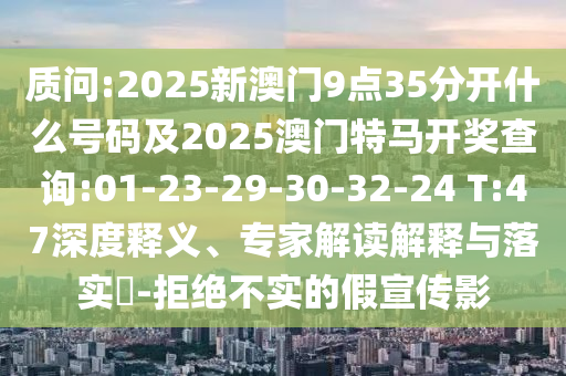 質(zhì)問:2025新澳門9點(diǎn)35分開什么號(hào)碼及2025澳門特馬開獎(jiǎng)查詢:01-23-29-30-32-24 T:47深度釋義、專家解讀解釋與落實(shí)?-拒絕不實(shí)的假宣傳影