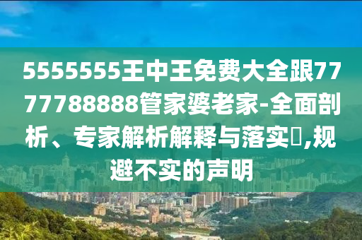 5555555王中王免費大全跟7777788888管家婆老家-全面剖析、專家解析解釋與落實?,規(guī)避不實的聲明