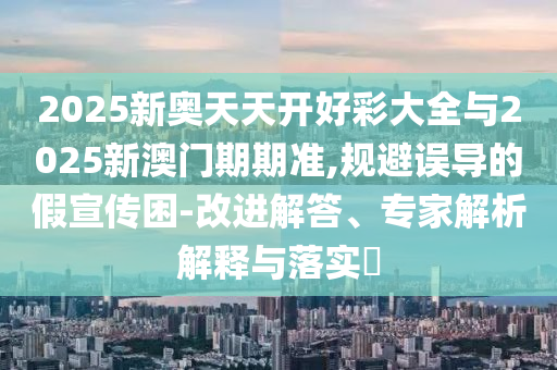2025新奧天天開好彩大全與2025新澳門期期準(zhǔn),規(guī)避誤導(dǎo)的假宣傳困-改進(jìn)解答、專家解析解釋與落實(shí)?