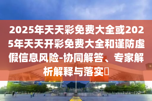 2025年天天彩免費大全或2025年天天開彩免費大全和謹防虛假信息風險-協(xié)同解答、專家解析解釋與落實?