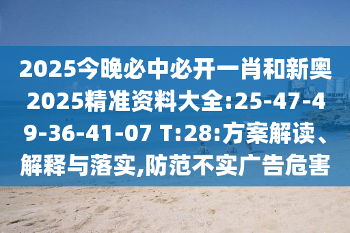 2025今晚必中必開(kāi)一肖和新奧2025精準(zhǔn)資料大全:25-47-49-36-41-07 T:28:方案解讀、解釋與落實(shí),防范不實(shí)廣告危害