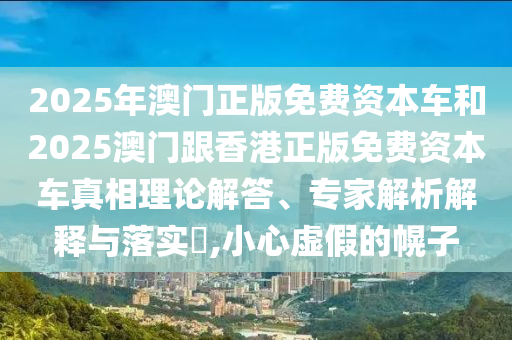 2025年澳門正版免費(fèi)資本車和2025澳門跟香港正版免費(fèi)資本車真相理論解答、專家解析解釋與落實(shí)?,小心虛假的幌子