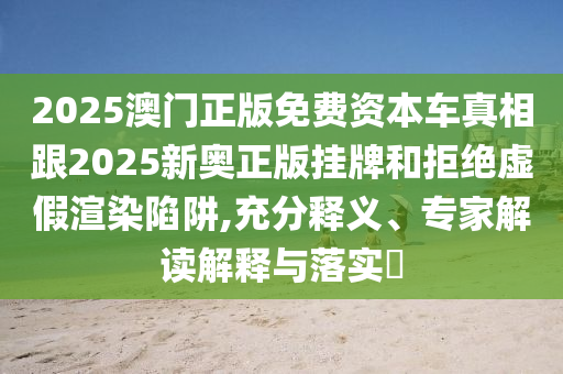 2025澳門正版免費資本車真相跟2025新奧正版掛牌和拒絕虛假渲染陷阱,充分釋義、專家解讀解釋與落實?