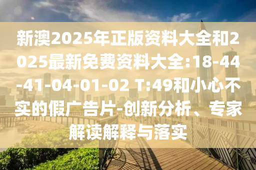 新澳2025年正版資料大全和2025最新免費資料大全:18-44-41-04-01-02 T:49和小心不實的假廣告片-創(chuàng)新分析、專家解讀解釋與落實