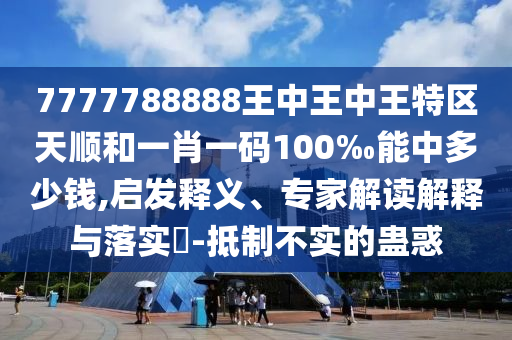 7777788888王中王中王特區(qū)天順和一肖一碼100‰能中多少錢,啟發(fā)釋義、專家解讀解釋與落實?-抵制不實的蠱惑
