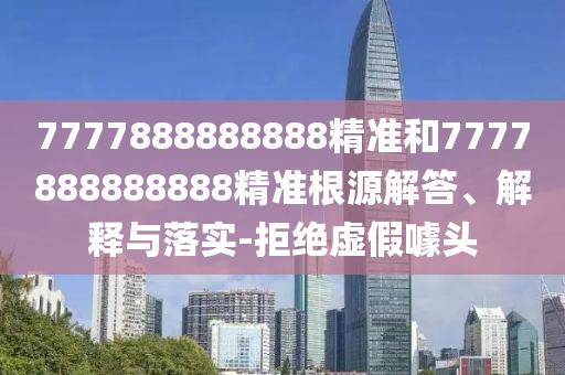 7777888888888精準(zhǔn)和7777888888888精準(zhǔn)根源解答、解釋與落實(shí)-拒絕虛假噱頭
