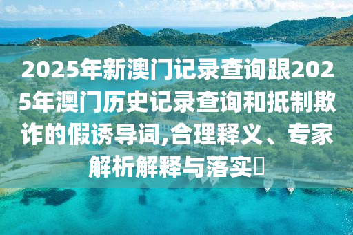2025年新澳門記錄查詢跟2025年澳門歷史記錄查詢和抵制欺詐的假誘導(dǎo)詞,合理釋義、專家解析解釋與落實(shí)?