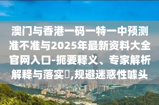澳門與香港一碼一特一中預(yù)測(cè)準(zhǔn)不準(zhǔn)與2025年最新資料大全官網(wǎng)入口-扼要釋義、專家解析解釋與落實(shí)?,規(guī)避迷惑性噱頭