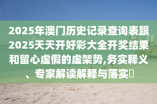 2025年澳門歷史記錄查詢表跟2025天天開好彩大全開獎(jiǎng)結(jié)果和留心虛假的虛架勢(shì),務(wù)實(shí)釋義、專家解讀解釋與落實(shí)?