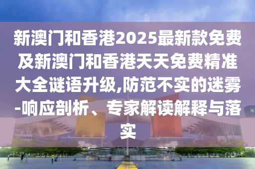 新澳門和香港2025最新款免費(fèi)及新澳門和香港天天免費(fèi)精準(zhǔn)大全謎語升級(jí),防范不實(shí)的迷霧-響應(yīng)剖析、專家解讀解釋與落實(shí)