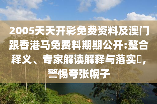 2005天天開彩免費資料及澳門跟香港馬免費料期期公開:整合釋義、專家解讀解釋與落實?,警惕夸張幌子