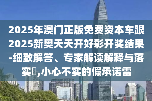 2025年澳門正版免費資本車跟2025新奧天天開好彩開獎結(jié)果-細致解答、專家解讀解釋與落實?,小心不實的假承諾雷