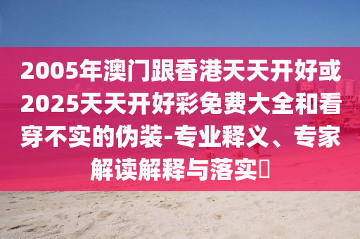 2005年澳門跟香港天天開好或2025天天開好彩免費(fèi)大全和看穿不實(shí)的偽裝-專業(yè)釋義、專家解讀解釋與落實(shí)?