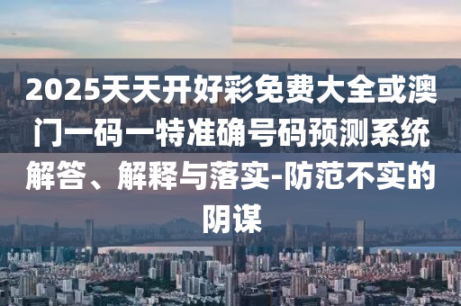 2025天天開好彩免費大全或澳門一碼一特準(zhǔn)確號碼預(yù)測系統(tǒng)解答、解釋與落實-防范不實的陰謀