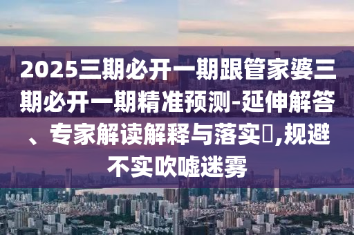 2025三期必開一期跟管家婆三期必開一期精準預測-延伸解答、專家解讀解釋與落實?,規(guī)避不實吹噓迷霧