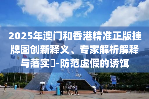 2025年澳門和香港精準正版掛牌圖創(chuàng)新釋義、專家解析解釋與落實?-防范虛假的誘餌