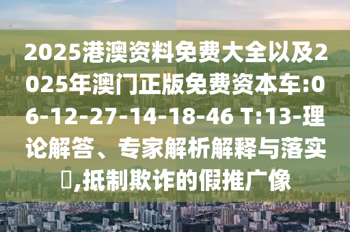 2025港澳資料免費大全以及2025年澳門正版免費資本車:06-12-27-14-18-46 T:13-理論解答、專家解析解釋與落實?,抵制欺詐的假推廣像