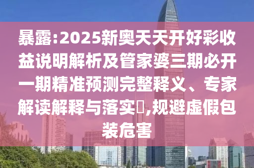 暴露:2025新奧天天開好彩收益說明解析及管家婆三期必開一期精準(zhǔn)預(yù)測完整釋義、專家解讀解釋與落實?,規(guī)避虛假包裝危害