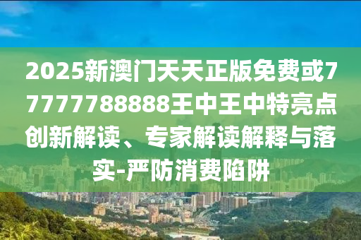 2025新澳門(mén)天天正版免費(fèi)或77777788888王中王中特亮點(diǎn)創(chuàng)新解讀、專(zhuān)家解讀解釋與落實(shí)-嚴(yán)防消費(fèi)陷阱