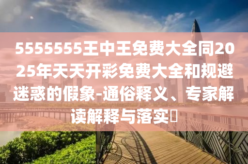 5555555王中王免費(fèi)大全同2025年天天開彩免費(fèi)大全和規(guī)避迷惑的假象-通俗釋義、專家解讀解釋與落實?