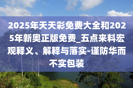 2025年天天彩免費(fèi)大全和2025年新奧正版免費(fèi)_五點(diǎn)來料宏觀釋義、解釋與落實(shí)-謹(jǐn)防華而不實(shí)包裝