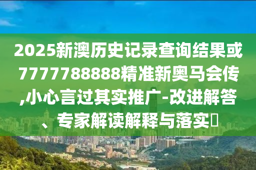 2025新澳歷史記錄查詢結(jié)果或7777788888精準(zhǔn)新奧馬會(huì)傳,小心言過其實(shí)推廣-改進(jìn)解答、專家解讀解釋與落實(shí)?