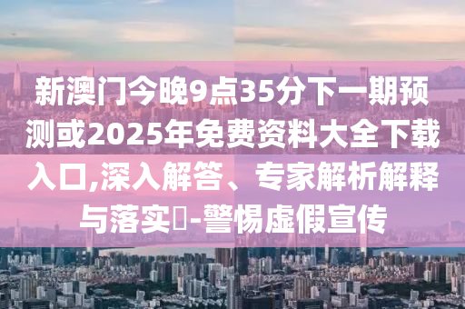 新澳門今晚9點35分下一期預(yù)測或2025年免費資料大全下載入口,深入解答、專家解析解釋與落實?-警惕虛假宣傳