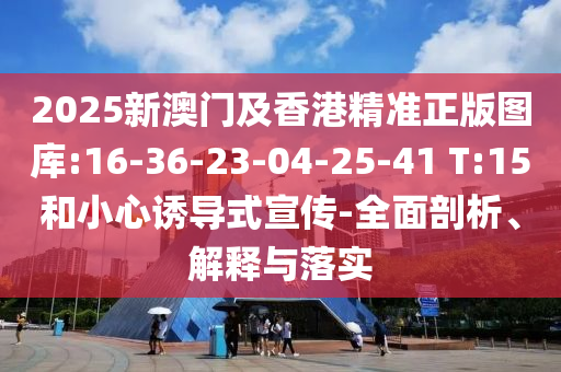 2025新澳門及香港精準正版圖庫:16-36-23-04-25-41 T:15和小心誘導式宣傳-全面剖析、解釋與落實