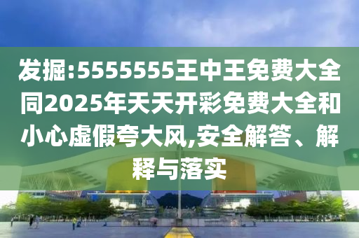 發(fā)掘:5555555王中王免費(fèi)大全同2025年天天開(kāi)彩免費(fèi)大全和小心虛假夸大風(fēng),安全解答、解釋與落實(shí)
