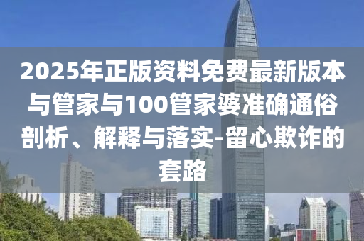 2025年正版資料免費最新版本與管家與100管家婆準確通俗剖析、解釋與落實-留心欺詐的套路