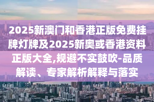 2025新澳門和香港正版免費(fèi)掛牌燈牌及2025新奧或香港資料正版大全,規(guī)避不實(shí)鼓吹-品質(zhì)解讀、專家解析解釋與落實(shí)