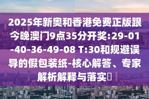 2025年新奧和香港免費(fèi)正版跟今晚澳門(mén)9點(diǎn)35分開(kāi)獎(jiǎng):29-01-40-36-49-08 T:30和規(guī)避誤導(dǎo)的假包裝紙-核心解答、專(zhuān)家解析解釋與落實(shí)?
