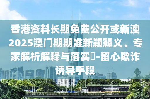 香港資料長(zhǎng)期免費(fèi)公開或新澳2025澳門期期準(zhǔn)新穎釋義、專家解析解釋與落實(shí)?-留心欺詐誘導(dǎo)手段