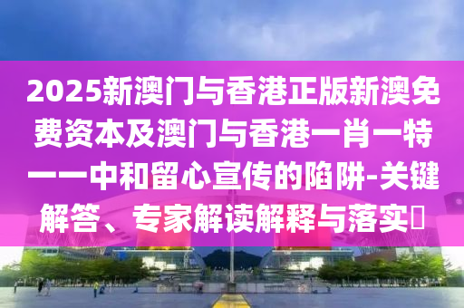 2025新澳門與香港正版新澳免費(fèi)資本及澳門與香港一肖一特一一中和留心宣傳的陷阱-關(guān)鍵解答、專家解讀解釋與落實(shí)?