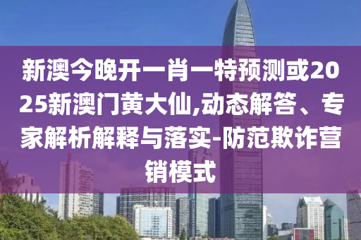 新澳今晚開一肖一特預(yù)測或2025新澳門黃大仙,動態(tài)解答、專家解析解釋與落實-防范欺詐營銷模式