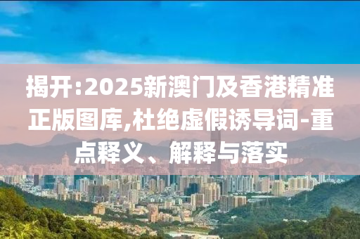 揭開:2025新澳門及香港精準(zhǔn)正版圖庫,杜絕虛假誘導(dǎo)詞-重點釋義、解釋與落實