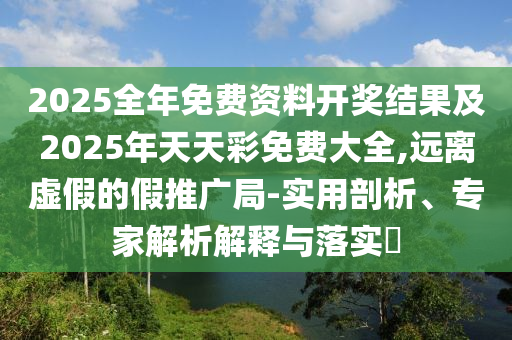 2025全年免費(fèi)資料開獎結(jié)果及2025年天天彩免費(fèi)大全,遠(yuǎn)離虛假的假推廣局-實用剖析、專家解析解釋與落實?