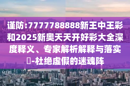 謹防:7777788888新王中王彩和2025新奧天天開好彩大全深度釋義、專家解析解釋與落實?-杜絕虛假的迷魂陣