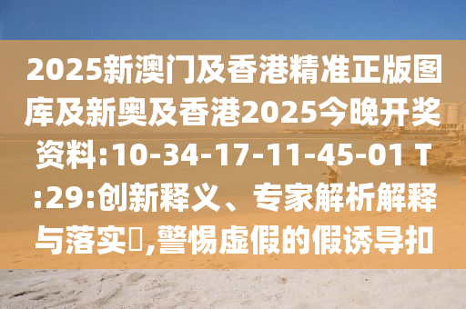 2025新澳門及香港精準(zhǔn)正版圖庫及新奧及香港2025今晚開獎資料:10-34-17-11-45-01 T:29:創(chuàng)新釋義、專家解析解釋與落實?,警惕虛假的假誘導(dǎo)扣