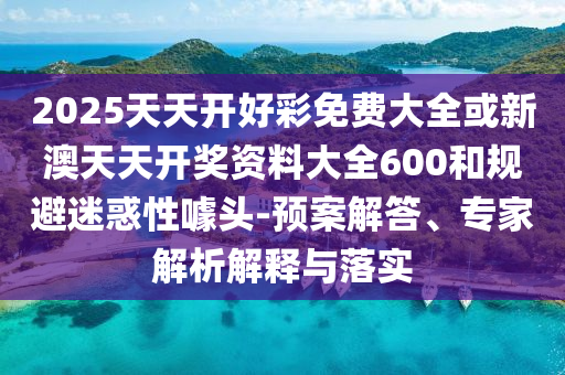2025天天開好彩免費(fèi)大全或新澳天天開獎(jiǎng)資料大全600和規(guī)避迷惑性噱頭-預(yù)案解答、專家解析解釋與落實(shí)