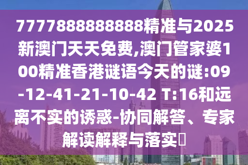 7777888888888精準與2025新澳門天天免費,澳門管家婆100精準香港謎語今天的謎:09-12-41-21-10-42 T:16和遠離不實的誘惑-協(xié)同解答、專家解讀解釋與落實?
