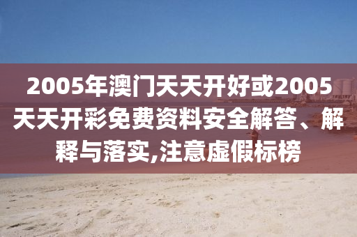 2005年澳門天天開好或2005天天開彩免費(fèi)資料安全解答、解釋與落實,注意虛假標(biāo)榜
