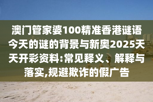 澳門管家婆100精準(zhǔn)香港謎語今天的謎的背景與新奧2025天天開彩資料:常見釋義、解釋與落實(shí),規(guī)避欺詐的假廣告