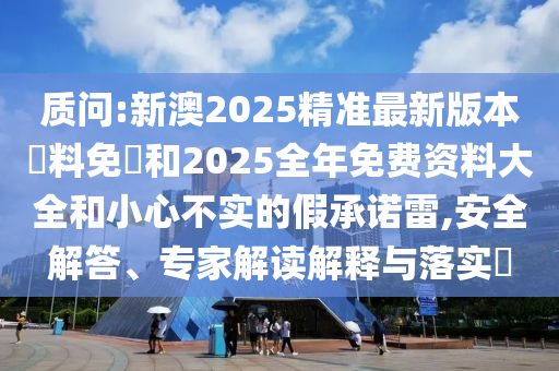 質(zhì)問:新澳2025精準(zhǔn)最新版本資料免費(fèi)和2025全年免費(fèi)資料大全和小心不實(shí)的假承諾雷,安全解答、專家解讀解釋與落實(shí)?